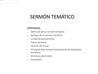 SERMÓN TEMÁTICO
CONTENIDOS:
1. Definición de un sermón temático.
2. Ejemplo de un sermón temático.
3. Unidad de pensamiento.
4. Clases de temas.
5. Elección de temas.
6. Principios básicos para la preparación de bosquejos
temáticos.
7. Sermones doctrinales.
8. Conclusión.
 
