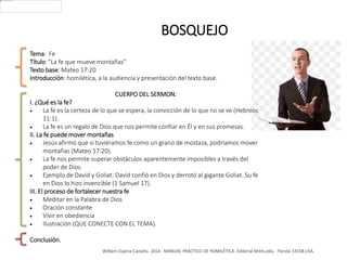 William Ospina Castaño. 2014 . MANUAL PRÁCTICO DE HOMILÉTICA. Editorial Mints.edu. Florida 33158.USA.
BOSQUEJO
Tema: Fe
Título: "La fe que mueve montañas"
Texto base: Mateo 17:20
Introducción: homilética, a la audiencia y presentación del texto base.
CUERPO DEL SERMON:
I. ¿Qué es la fe?
 La fe es la certeza de lo que se espera, la convicción de lo que no se ve (Hebreos
11:1).
 La fe es un regalo de Dios que nos permite confiar en Él y en sus promesas.
II. La fe puede mover montañas
 Jesús afirmó que si tuviéramos fe como un grano de mostaza, podríamos mover
montañas (Mateo 17:20).
 La fe nos permite superar obstáculos aparentemente imposibles a través del
poder de Dios.
 Ejemplo de David y Goliat: David confió en Dios y derrotó al gigante Goliat. Su fe
en Dios lo hizo invencible (1 Samuel 17).
III. El proceso de fortalecer nuestra fe
 Meditar en la Palabra de Dios
 Oración constante
 Vivir en obediencia
 Ilustración (QUE CONECTE CON EL TEMA).
Conclusión.
 