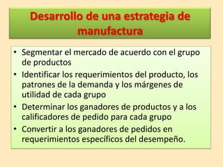 Desarrollo de una estrategia de
manufactura
• Segmentar el mercado de acuerdo con el grupo
de productos
• Identificar los requerimientos del producto, los
patrones de la demanda y los márgenes de
utilidad de cada grupo
• Determinar los ganadores de productos y a los
calificadores de pedido para cada grupo
• Convertir a los ganadores de pedidos en
requerimientos específicos del desempeño.

 