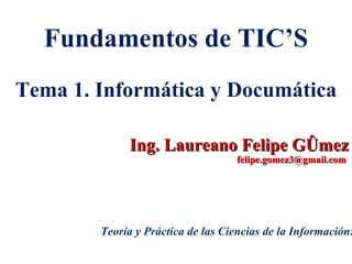 Ing. Laureano Felipe Gómez felipe.gomez3@gmail.com  Fundamentos de TIC’S Tema 1. Informática y Documática Teoría y Práctica de las Ciencias de la Información: 