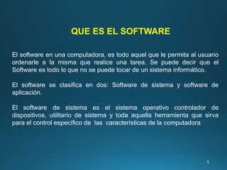 QUE ES EL SOFTWARE
El software en una computadora, es todo aquel que le permita al usuario
ordenarle a la misma que realice una tarea. Se puede decir que el
Software es todo lo que no se puede tocar de un sistema informático.
El software se clasifica en dos: Software de sistema y software de
aplicación.
El software de sistema es el sistema operativo controlador de
dispositivos, utilitario de sistema y toda aquella herramienta que sirva
para el control específico de las características de la computadora
1
 