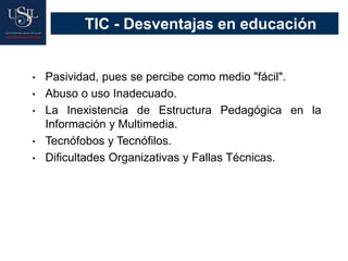 TIC - Desventajas en educación
• Pasividad, pues se percibe como medio "fácil".
• Abuso o uso Inadecuado.
• La Inexistencia de Estructura Pedagógica en la
Información y Multimedia.
• Tecnófobos y Tecnófilos.
• Dificultades Organizativas y Fallas Técnicas.
 