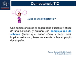 Una competencia es el desempeño eficiente y eficaz
de una actividad, y entraña una compleja red de
saberes (saber qué, saber cómo y saber ser).
Implica, asimismo, tener conciencia sobre el propio
desempeño.
Fuente: Reátegui, N. (2001) et. al.,
El Reto de la Evaluación
¿Qué es una competencia?
Competencia TIC
 
