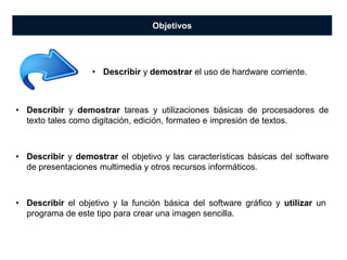 Objetivos
• Describir y demostrar tareas y utilizaciones básicas de procesadores de
texto tales como digitación, edición, formateo e impresión de textos.
• Describir y demostrar el objetivo y las características básicas del software
de presentaciones multimedia y otros recursos informáticos.
• Describir y demostrar el uso de hardware corriente.
• Describir el objetivo y la función básica del software gráfico y utilizar un
programa de este tipo para crear una imagen sencilla.
 