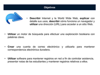 Objetivos
• Utilizar un motor de búsqueda para efectuar una exploración booleana con
palabras clave.
• Crear una cuenta de correo electrónico y utilizarla para mantener
correspondencia electrónica duradera.
• Describir Internet y la World Wide Web, explicar con
detalle sus usos, describir cómo funciona un navegador y
utilizar una dirección (URL) para acceder a un sitio Web.
• Utilizar software para mantener registros en red a fin de controlar asistencia,
presentar notas de los estudiantes y mantener registros relativos a ellos.
 