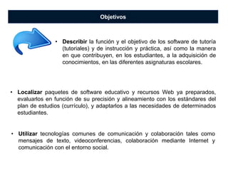 Objetivos
• Localizar paquetes de software educativo y recursos Web ya preparados,
evaluarlos en función de su precisión y alineamiento con los estándares del
plan de estudios (currículo), y adaptarlos a las necesidades de determinados
estudiantes.
• Describir la función y el objetivo de los software de tutoría
(tutoriales) y de instrucción y práctica, así como la manera
en que contribuyen, en los estudiantes, a la adquisición de
conocimientos, en las diferentes asignaturas escolares.
• Utilizar tecnologías comunes de comunicación y colaboración tales como
mensajes de texto, videoconferencias, colaboración mediante Internet y
comunicación con el entorno social.
 