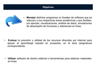 Objetivos
• Evaluar la precisión y utilidad de los recursos ofrecidos por Internet para
apoyar el aprendizaje basado en proyectos, en el área (asignatura)
correspondiente.
• Manejar distintos programas no lineales de software que se
adecuen a sus respectivas áreas académicas y que faciliten,
por ejemplo, visualizaciones, análisis de datos, simulaciones
de desempeño de funciones y referencias en línea.
• Utilizar software de diseño editorial o herramientas para elaborar materiales
en línea.
 