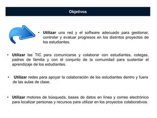 Objetivos
• Utilizar las TIC para comunicarse y colaborar con estudiantes, colegas,
padres de familia y con el conjunto de la comunidad para sustentar el
aprendizaje de los estudiantes.
• Utilizar una red y el software adecuado para gestionar,
controlar y evaluar progresos en los distintos proyectos de
los estudiantes.
• Utilizar redes para apoyar la colaboración de los estudiantes dentro y fuera
de las aulas de clase.
• Utilizar motores de búsqueda, bases de datos en línea y correo electrónico
para localizar personas y recursos para utilizar en los proyectos colaborativos.
 
