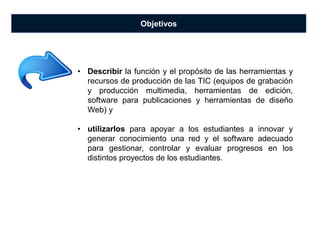 Objetivos
• Describir la función y el propósito de las herramientas y
recursos de producción de las TIC (equipos de grabación
y producción multimedia, herramientas de edición,
software para publicaciones y herramientas de diseño
Web) y
• utilizarlos para apoyar a los estudiantes a innovar y
generar conocimiento una red y el software adecuado
para gestionar, controlar y evaluar progresos en los
distintos proyectos de los estudiantes.
 