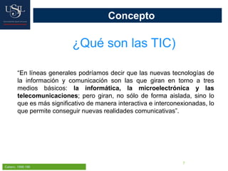 7
Concepto
¿Qué son las TIC)
Cabero, 1998:198
“En líneas generales podríamos decir que las nuevas tecnologías de
la información y comunicación son las que giran en torno a tres
medios básicos: la informática, la microelectrónica y las
telecomunicaciones; pero giran, no sólo de forma aislada, sino lo
que es más significativo de manera interactiva e interconexionadas, lo
que permite conseguir nuevas realidades comunicativas”.
 