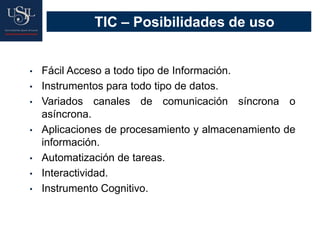 TIC – Posibilidades de uso
• Fácil Acceso a todo tipo de Información.
• Instrumentos para todo tipo de datos.
• Variados canales de comunicación síncrona o
asíncrona.
• Aplicaciones de procesamiento y almacenamiento de
información.
• Automatización de tareas.
• Interactividad.
• Instrumento Cognitivo.
 