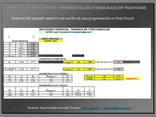 Solución del ejemplo anterior con auxilio de una programación en Hoja Excel:
SECCIONES TRAPECIAL, TRIANGULAR Y RECTANGULAR
AUTOR: Juan E. González Fariñas (jgfarina@ull.es)©
INPUT DATA CELL
DATOS INICIALES: OUTPUT CELL
Q (m
3
/s) 16.00
b (m) 4.50
z1 (adim.) 0.50
z2 (adim.) 0.70
Jo (adim.) 0.0030
"n" Manning (s*pie
- 1/3
) 0.030
PARÁMETROS GEOMÉTRICOS
Z N 8.764 (m
8/3
) y "NORMAL" (m) 1.566 FUNCIÓN OBJETIVO: 0.00
Z c = Q/ g0,5
5.108 (m
2,5
) y "CRÍTICA" (m) 1.037 FUNCIÓN OBJETIVO: 0.00
PARÁMETROS FLUJO "NORMAL"
DN TN AN RHIDRÁULICO PN V"normal" 1.88 (m/s)
(m) (m) (m
2
) (m) (m) Froude 0.52 (adim.) SUBCRÍTICO
1.34 6.38 8.52 1.04 8.16
PARÁMETROS FLUJO "CRÍTICO"
Dc Tc Ac RHIDRÁULICO c Pc Jc F
(m) (m) (m
2
) (m) (m) (adim.) (adim.)
0.925 5.74 5.31 0.77 6.93 0.0116 1.00
Z1
Z2
 