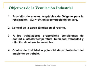 Realizado por: Ing. Cesar Torrellas 3
Objetivos de la Ventilación Industrial
1. Provisión de niveles aceptables de Oxigeno para la
respiración. O2 >19% en la composición del aire.
2. Control de la carga térmica en el recinto.
3. A los trabajadores proporciona condiciones de
confort al afectar temperatura, humedad, velocidad y
dilución de olores indeseables.
4. Control de toxicidad o potencial de explosividad del
ambiente de trabajo.
 