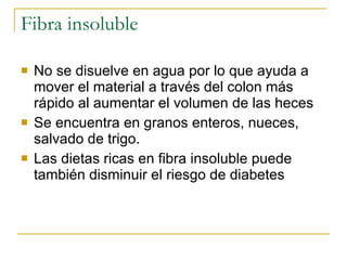 Fibra insoluble No se disuelve en agua por lo que ayuda a mover el material a través del colon más rápido al aumentar el volumen de las heces Se encuentra en granos enteros, nueces, salvado de trigo. Las dietas ricas en fibra insoluble puede también disminuir el riesgo de diabetes 
