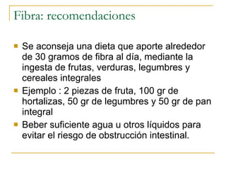 Fibra: recomendaciones Se aconseja una dieta que aporte alrededor de 30 gramos de fibra al día, mediante la ingesta de frutas, verduras, legumbres y cereales integrales Ejemplo : 2 piezas de fruta, 100 gr de hortalizas, 50 gr de legumbres y 50 gr de pan integral  Beber suficiente agua u otros líquidos para evitar el riesgo de obstrucción intestinal.  