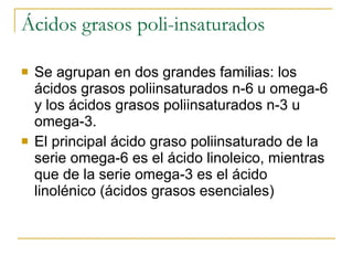 Ácidos grasos poli-insaturados Se agrupan en dos grandes familias: los ácidos grasos poliinsaturados n-6 u omega-6 y los ácidos grasos poliinsaturados n-3 u omega-3. El principal ácido graso poliinsaturado de la serie omega-6 es el ácido linoleico, mientras que de la serie omega-3 es el ácido linolénico (ácidos grasos esenciales) 