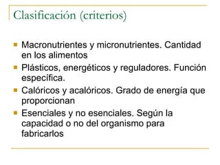 Clasificación (criterios) Macronutrientes y micronutrientes. Cantidad en los alimentos Plásticos, energéticos y reguladores. Función específica. Calóricos y acalóricos. Grado de energía que proporcionan Esenciales y no esenciales. Según la capacidad o no del organismo para fabricarlos 