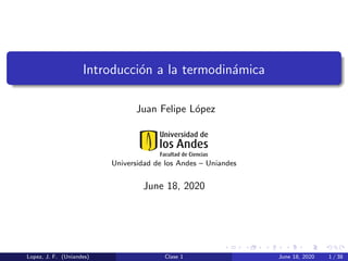 Introducci´on a la termodin´amica
Juan Felipe L´opez
Universidad de los Andes – Uniandes
June 18, 2020
Lopez, J. F. (Uniandes) Clase 1 June 18, 2020 1 / 38
 