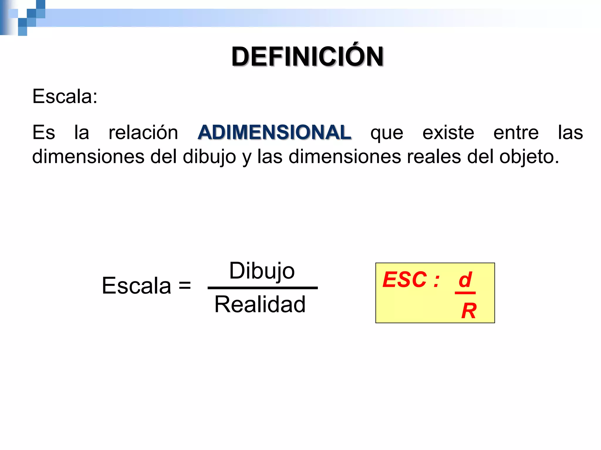 DEFINICIÓN
Escala:
Es la relación ADIMENSIONAL que existe entre las
dimensiones del dibujo y las dimensiones reales del objeto.
ESC : d
R
Dibujo
Realidad
Escala =