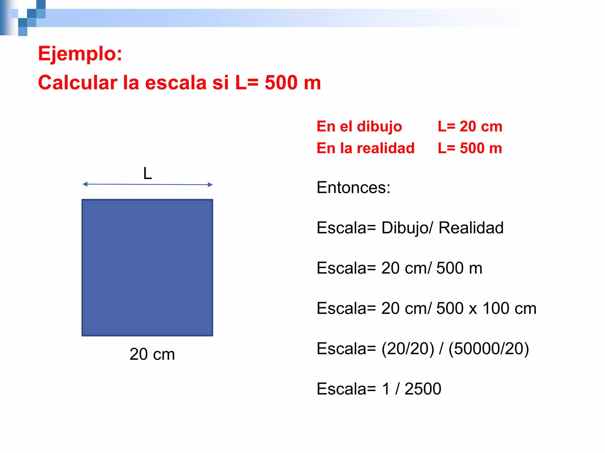 Ejemplo:
Calcular la escala si L= 500 m
L
20 cm
En el dibujo L= 20 cm
En la realidad L= 500 m
Entonces:
Escala= Dibujo/ Realidad
Escala= 20 cm/ 500 m
Escala= 20 cm/ 500 x 100 cm
Escala= (20/20) / (50000/20)
Escala= 1 / 2500