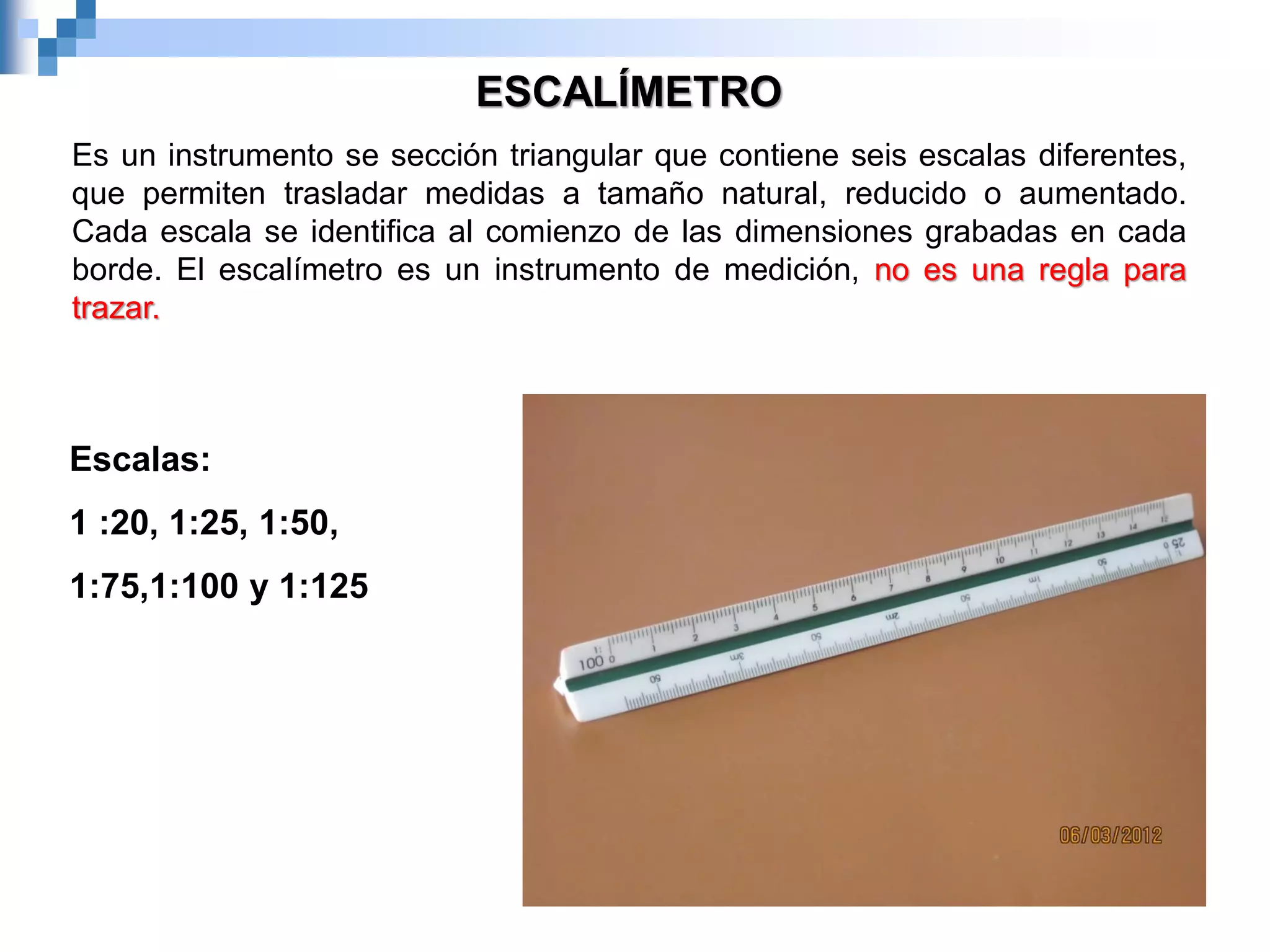 ESCALÍMETRO
Es un instrumento se sección triangular que contiene seis escalas diferentes,
que permiten trasladar medidas a tamaño natural, reducido o aumentado.
Cada escala se identifica al comienzo de las dimensiones grabadas en cada
borde. El escalímetro es un instrumento de medición, no es una regla para
trazar.
Escalas:
1 :20, 1:25, 1:50,
1:75,1:100 y 1:125
