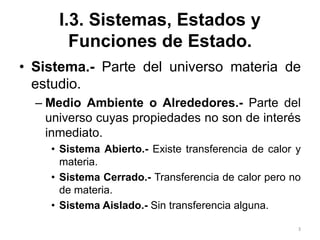3
I.3. Sistemas, Estados y
Funciones de Estado.
• Sistema.- Parte del universo materia de
estudio.
– Medio Ambiente o Alrededores.- Parte del
universo cuyas propiedades no son de interés
inmediato.
• Sistema Abierto.- Existe transferencia de calor y
materia.
• Sistema Cerrado.- Transferencia de calor pero no
de materia.
• Sistema Aislado.- Sin transferencia alguna.
 