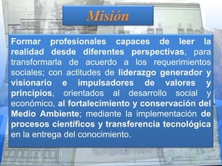 Formar profesionales capaces de leer la
realidad desde diferentes perspectivas, para
transformarla de acuerdo a los requerimientos
sociales; con actitudes de liderazgo generador y
visionario e impulsadores de valores y
principios, orientados al desarrollo social y
económico, al fortalecimiento y conservación del
Medio Ambiente; mediante la implementación de
procesos científicos y transferencia tecnológica
en la entrega del conocimiento.
 