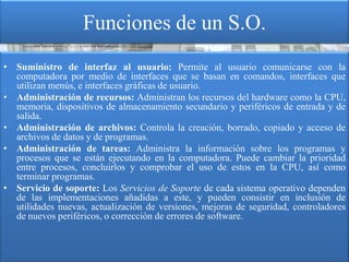 Funciones de un S.O.
• Suministro de interfaz al usuario: Permite al usuario comunicarse con la
  computadora por medio de interfaces que se basan en comandos, interfaces que
  utilizan menús, e interfaces gráficas de usuario.
• Administración de recursos: Administran los recursos del hardware como la CPU,
  memoria, dispositivos de almacenamiento secundario y periféricos de entrada y de
  salida.
• Administración de archivos: Controla la creación, borrado, copiado y acceso de
  archivos de datos y de programas.
• Administración de tareas: Administra la información sobre los programas y
  procesos que se están ejecutando en la computadora. Puede cambiar la prioridad
  entre procesos, concluirlos y comprobar el uso de estos en la CPU, así como
  terminar programas.
• Servicio de soporte: Los Servicios de Soporte de cada sistema operativo dependen
  de las implementaciones añadidas a este, y pueden consistir en inclusión de
  utilidades nuevas, actualización de versiones, mejoras de seguridad, controladores
  de nuevos periféricos, o corrección de errores de software.
 
