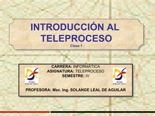 CARRERA:  INFORMÁTICA ASIGNATURA:  TELEPROCESO SEMESTRE:  IV PROFESORA: Msc. Ing. SOLANGE LEAL DE AGUILAR INTRODUCCIÓN AL  TELEPROCESO Clase 1 