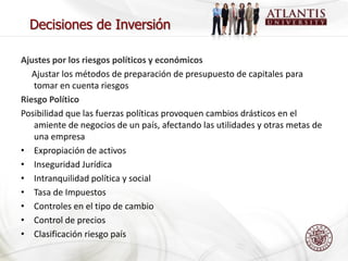 Decisiones de Inversión

Ajustes por los riesgos políticos y económicos
   Ajustar los métodos de preparación de presupuesto de capitales para
   tomar en cuenta riesgos
Riesgo Político
Posibilidad que las fuerzas políticas provoquen cambios drásticos en el
   amiente de negocios de un país, afectando las utilidades y otras metas de
   una empresa
• Expropiación de activos
• Inseguridad Jurídica
• Intranquilidad política y social
• Tasa de Impuestos
• Controles en el tipo de cambio
• Control de precios
• Clasificación riesgo país
 