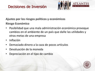 Decisiones de Inversión


Ajustes por los riesgos políticos y económicos
Riesgo Económico
• Posibilidad que una mala administración económica provoque
   cambios en el ambiente de un país que dañe las utilidades y
   otras metas de una empresa
• Inflación
• Demasiado dinero a la caza de pocos artículos
• Devaluación de la moneda
• Depreciación en el tipo de cambio
 