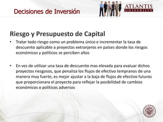 Decisiones de Inversión


Riesgo y Presupuesto de Capital
• Tratar todo riesgo como un problema único e incrementar la tasa de
  descuento aplicable a proyectos extranjeros en países donde los riesgos
  económicos y políticos se perciben altos

• En vez de utilizar una tasa de descuento mas elevada para evaluar dichos
  proyectos riesgosos, que penaliza los flujos de efectivo tempranos de una
  manera muy fuerte, es mejor ajustar a la baja de flujos de efectivo futuros
  que proporcionara el proyecto para reflejar la posibilidad de cambios
  económicos o políticos adversos
 