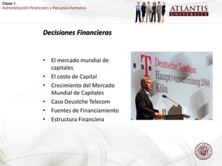 Clase 1.
Administración Financiera y Recursos Humanos




                     Decisiones Financieras


                     • El mercado mundial de
                       capitales
                     • El costo de Capital
                     • Crecimiento del Mercado
                       Mundial de Capitales
                     • Caso Deustche Telecom
                     • Fuentes de Financiamiento
                     • Estructura Financiera
 