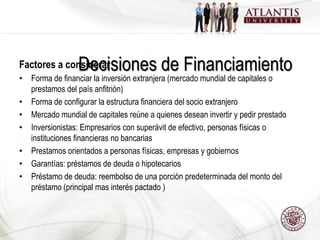Decisiones de Financiamiento
Factores a considerar
• Forma de financiar la inversión extranjera (mercado mundial de capitales o
  prestamos del país anfitrión)
• Forma de configurar la estructura financiera del socio extranjero
• Mercado mundial de capitales reúne a quienes desean invertir y pedir prestado
• Inversionistas: Empresarios con superávit de efectivo, personas físicas o
  instituciones financieras no bancarias
• Prestamos orientados a personas físicas, empresas y gobiernos
• Garantías: préstamos de deuda o hipotecarios
• Préstamo de deuda: reembolso de una porción predeterminada del monto del
  préstamo (principal mas interés pactado )
 