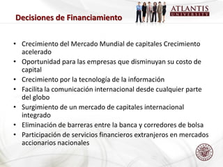 Decisiones de Financiamiento


• Crecimiento del Mercado Mundial de capitales Crecimiento
  acelerado
• Oportunidad para las empresas que disminuyan su costo de
  capital
• Crecimiento por la tecnología de la información
• Facilita la comunicación internacional desde cualquier parte
  del globo
• Surgimiento de un mercado de capitales internacional
  integrado
• Eliminación de barreras entre la banca y corredores de bolsa
• Participación de servicios financieros extranjeros en mercados
  accionarios nacionales
 