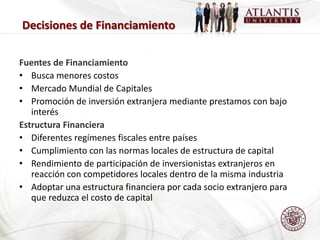 Decisiones de Financiamiento

Fuentes de Financiamiento
• Busca menores costos
• Mercado Mundial de Capitales
• Promoción de inversión extranjera mediante prestamos con bajo
   interés
Estructura Financiera
• Diferentes regímenes fiscales entre países
• Cumplimiento con las normas locales de estructura de capital
• Rendimiento de participación de inversionistas extranjeros en
   reacción con competidores locales dentro de la misma industria
• Adoptar una estructura financiera por cada socio extranjero para
   que reduzca el costo de capital
 