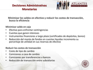 Decisiones Administrativas
             Monetarias

  Minimizar los saldos en efectivo y reducir los costos de transacción,
  busca la eficiencia

Minimizar saldo en caja
• Efectivo para enfrentar contingencias
• Cuentas que ganen intereses
• Instrumentos financieros a largo plazo (certificados de depósitos, bonos)
• Reducción del monto de fondos en cuentas liquidas incrementa su
  porcentaje de utilidad en sus reservas de efectivo

Reducir los costos de transacción
• Costo de tipo de cambio
• Comisiones a casa de cambio
• Comisiones por transferencias a bancos
• Reducción de transacción entre subsidiarias
 