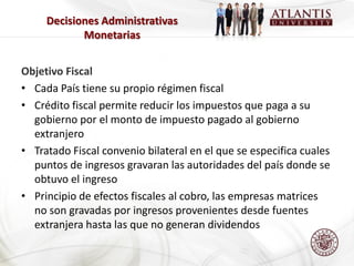 Decisiones Administrativas
            Monetarias


Objetivo Fiscal
• Cada País tiene su propio régimen fiscal
• Crédito fiscal permite reducir los impuestos que paga a su
  gobierno por el monto de impuesto pagado al gobierno
  extranjero
• Tratado Fiscal convenio bilateral en el que se especifica cuales
  puntos de ingresos gravaran las autoridades del país donde se
  obtuvo el ingreso
• Principio de efectos fiscales al cobro, las empresas matrices
  no son gravadas por ingresos provenientes desde fuentes
  extranjera hasta las que no generan dividendos
 