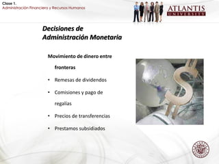 Clase 1.
Administración Financiera y Recursos Humanos




                     Decisiones de
                     Administración Monetaria

                        Movimiento de dinero entre

                           fronteras

                        • Remesas de dividendos

                        • Comisiones y pago de

                           regalías

                        • Precios de transferencias

                        • Prestamos subsidiados
 