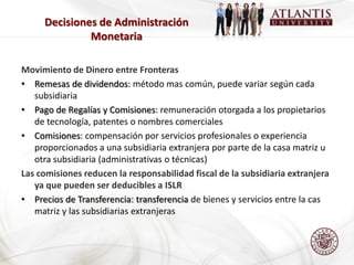 Decisiones de Administración
              Monetaria

Movimiento de Dinero entre Fronteras
• Remesas de dividendos: método mas común, puede variar según cada
   subsidiaria
• Pago de Regalías y Comisiones: remuneración otorgada a los propietarios
   de tecnología, patentes o nombres comerciales
• Comisiones: compensación por servicios profesionales o experiencia
   proporcionados a una subsidiaria extranjera por parte de la casa matriz u
   otra subsidiaria (administrativas o técnicas)
Las comisiones reducen la responsabilidad fiscal de la subsidiaria extranjera
   ya que pueden ser deducibles a ISLR
• Precios de Transferencia: transferencia de bienes y servicios entre la cas
   matriz y las subsidiarias extranjeras
 