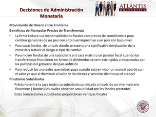 Decisiones de Administración
               Monetaria
Movimiento de Dinero entre Fronteras
Beneficios de Manipular Precios de Transferencia
• La firma reduce sus responsabilidades fiscales con precios de transferencia para
    cambiar ganancias de un país con alto nivel impositivo a un país con bajo nivel
• Para sacar fondos de un país donde se espera una significativa devaluación de la
    moneda y reducir el riesgo al tipo de cambio
• Para mover fondos de una subsidiaria a la casa matriz o un paraíso fiscal cuando las
    transferencias financieras en forma de dividendos se ven restringidas o bloqueadas por
    las políticas del gobierno del país anfitrión
• Para reducir los aranceles que deben paga cuando esta en vigor un arancel acorde con
    el valor ya que al disminuir el valor de los bienes y servicios disminuye el arancel
Prestamos Subsidiados
   Préstamo entre la casa matriz su subsidiaria canalizado a través de un intermediario
    financiero ( Bancos) los cuales obtienen una utilidad por los fondos prestados
   Estas transacciones subsidiadas proporcionan ventajas fiscales
 