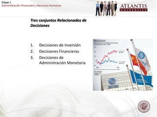 Clase 1.
Administración Financiera y Recursos Humanos




                     Tres conjuntos Relacionados de
                     Decisiones



                     1.    Decisiones de Inversión
                     2.    Decisiones Financieras
                     3.    Decisiones de
                           Administración Monetaria
 