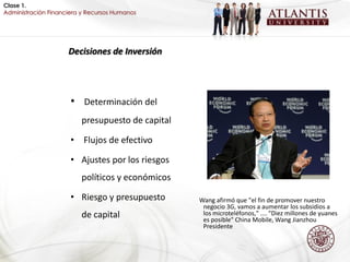 Clase 1.
Administración Financiera y Recursos Humanos




                     Decisiones de Inversión




                      • Determinación del
                         presupuesto de capital

                      • Flujos de efectivo

                      • Ajustes por los riesgos
                         políticos y económicos

                      • Riesgo y presupuesto      Wang afirmó que "el fin de promover nuestro
                                                   negocio 3G, vamos a aumentar los subsidios a
                         de capital                los microteléfonos," .... "Diez millones de yuanes
                                                   es posible" China Mobile, Wang Jianzhou
                                                   Presidente
 