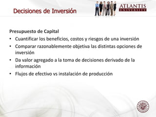 Decisiones de Inversión


Presupuesto de Capital
• Cuantificar los beneficios, costos y riesgos de una inversión
• Comparar razonablemente objetiva las distintas opciones de
  inversión
• Da valor agregado a la toma de decisiones derivado de la
  información
• Flujos de efectivo vs instalación de producción
 