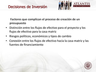 Decisiones de Inversión


   Factores que complican el proceso de creación de un
  presupuesto
• Distinción entre los flujos de efectivo para el proyecto y los
  flujos de efectivo para la casa matriz
• Riesgos políticos, económicos y tipos de cambio
• Conexión entre los flujos de efectivo hacia la casa matriz y las
  fuentes de financiamiento
 