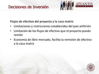 Decisiones de Inversión


Flujos de efectivo del proyecto y la casa matriz
• Limitaciones y restricciones establecidas del país anfitrión
• Limitación de los flujos de efectivo que el proyecto pueda
   remitir
• Economía de libre mercado, facilita la remisión de efectivo
   a la casa matriz
 