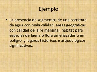 Ejemplo
• La presencia de segmentos de una corriente
  de agua con mala calidad, areas geograficas
  con calidad del aire marginal, habitat para
  especies de fauna o flora amenazadas o en
  peligro y lugares historicos o arqueologicos
  significativos.
 
