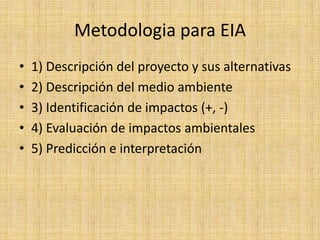 Metodologia para EIA
•   1) Descripción del proyecto y sus alternativas
•   2) Descripción del medio ambiente
•   3) Identificación de impactos (+, -)
•   4) Evaluación de impactos ambientales
•   5) Predicción e interpretación
 