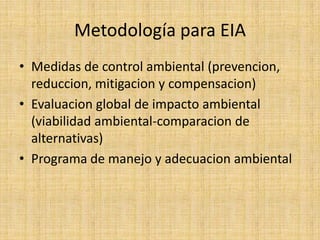Metodología para EIA
• Medidas de control ambiental (prevencion,
  reduccion, mitigacion y compensacion)
• Evaluacion global de impacto ambiental
  (viabilidad ambiental-comparacion de
  alternativas)
• Programa de manejo y adecuacion ambiental
 