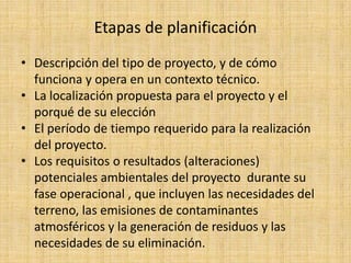 Etapas de planificación
• Descripción del tipo de proyecto, y de cómo
  funciona y opera en un contexto técnico.
• La localización propuesta para el proyecto y el
  porqué de su elección
• El período de tiempo requerido para la realización
  del proyecto.
• Los requisitos o resultados (alteraciones)
  potenciales ambientales del proyecto durante su
  fase operacional , que incluyen las necesidades del
  terreno, las emisiones de contaminantes
  atmosféricos y la generación de residuos y las
  necesidades de su eliminación.
 